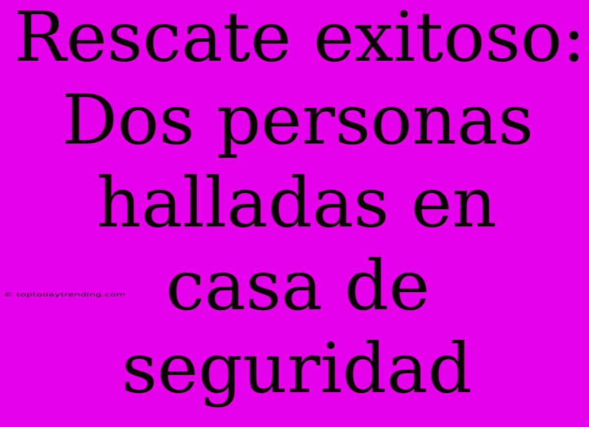 Rescate Exitoso: Dos Personas Halladas En Casa De Seguridad