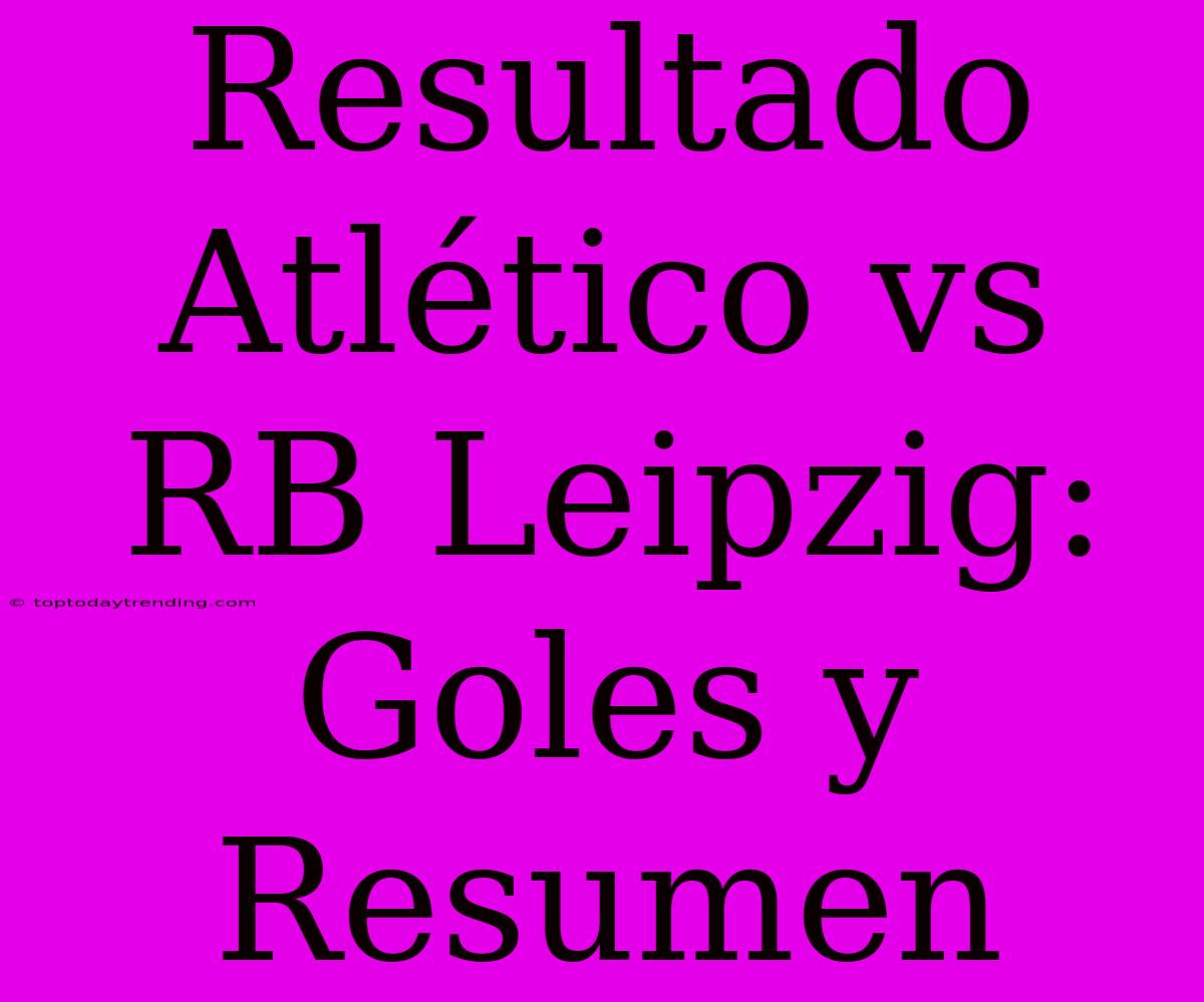 Resultado Atlético Vs RB Leipzig: Goles Y Resumen