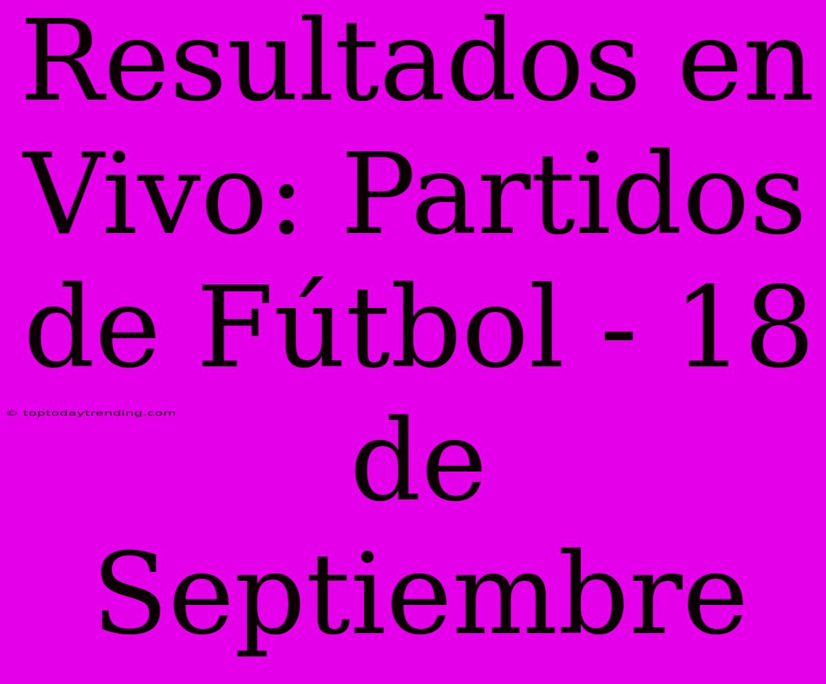 Resultados En Vivo: Partidos De Fútbol - 18 De Septiembre