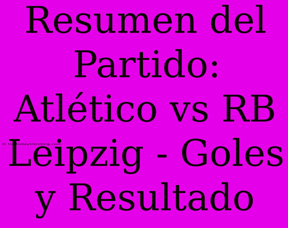 Resumen Del Partido: Atlético Vs RB Leipzig - Goles Y Resultado