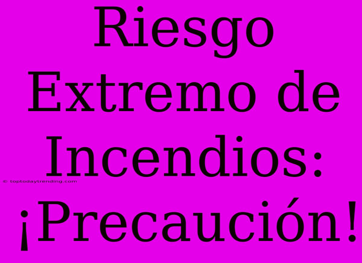 Riesgo Extremo De Incendios: ¡Precaución!