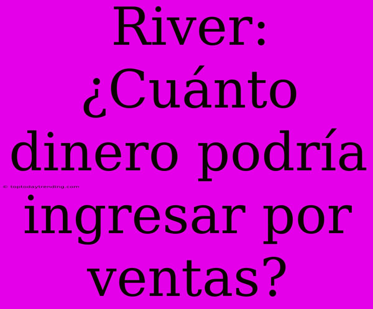 River: ¿Cuánto Dinero Podría Ingresar Por Ventas?