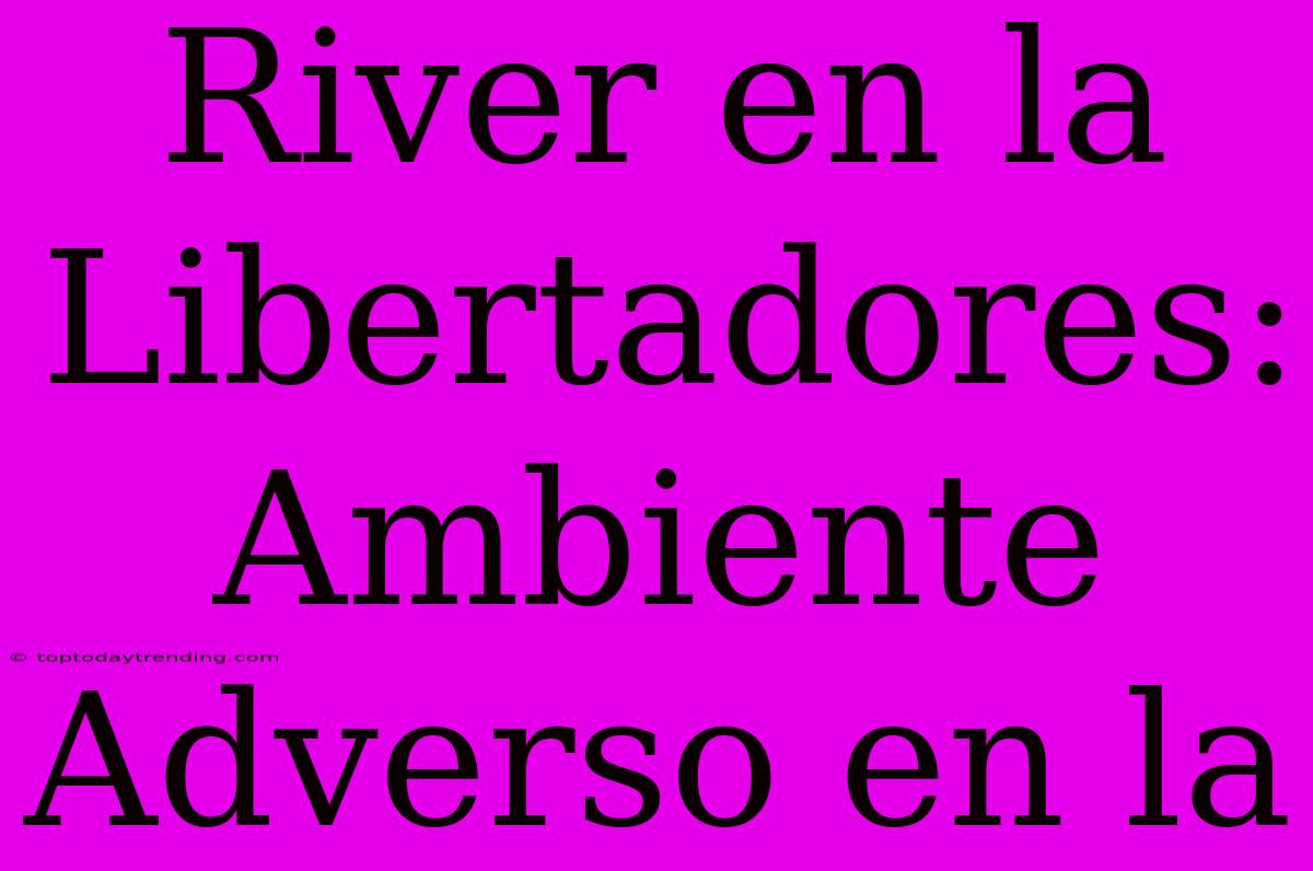 River En La Libertadores: Ambiente Adverso En La