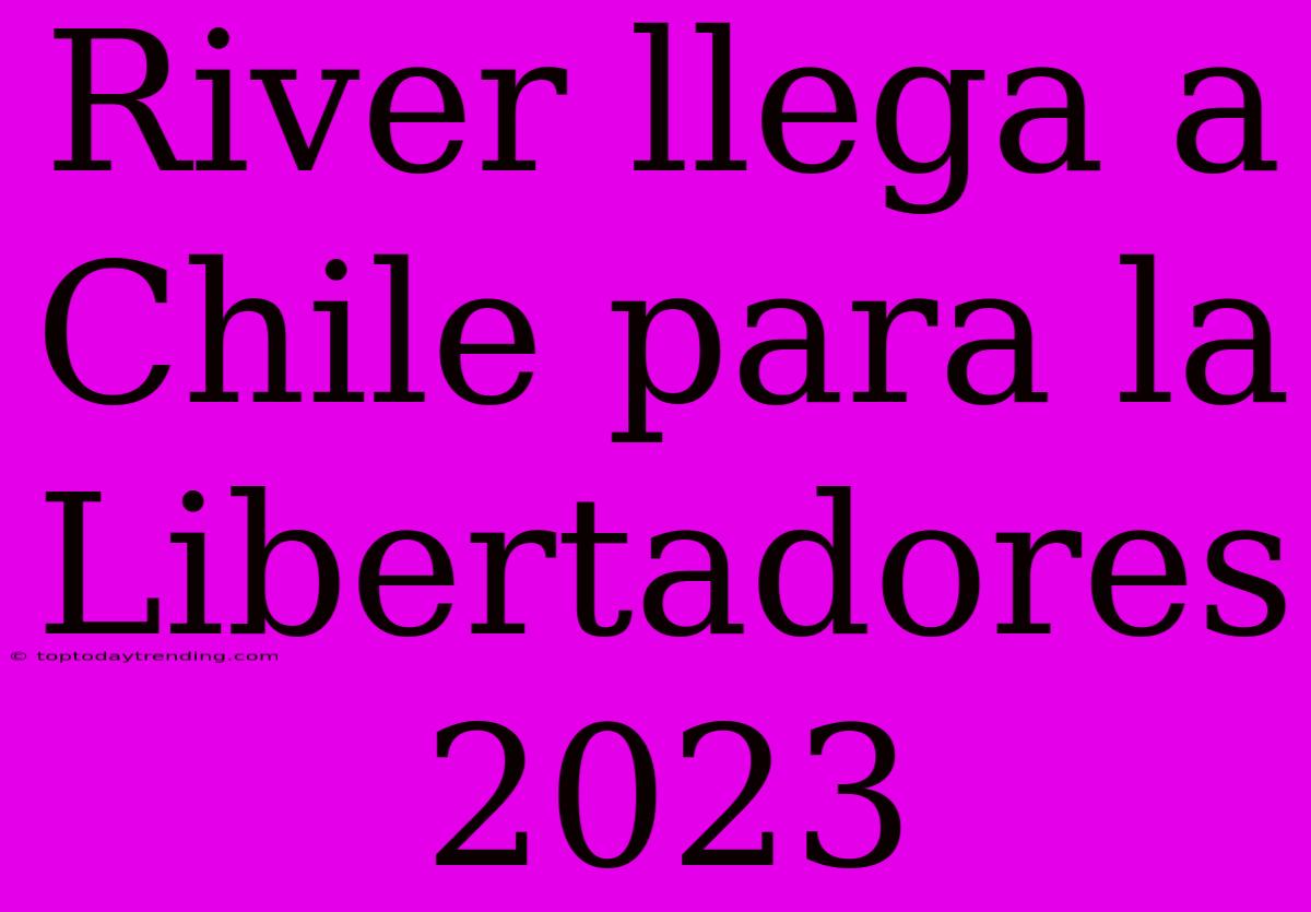 River Llega A Chile Para La Libertadores 2023