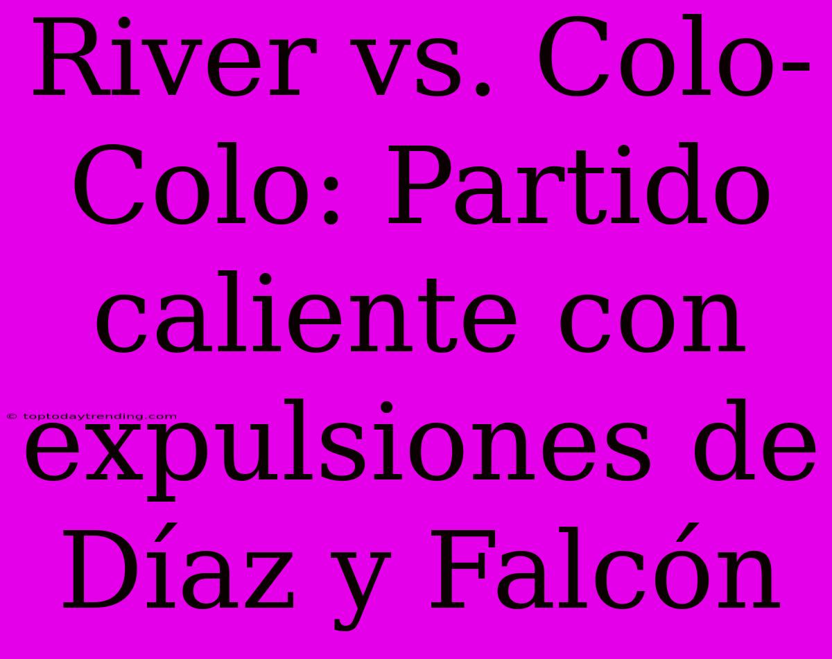 River Vs. Colo-Colo: Partido Caliente Con Expulsiones De Díaz Y Falcón