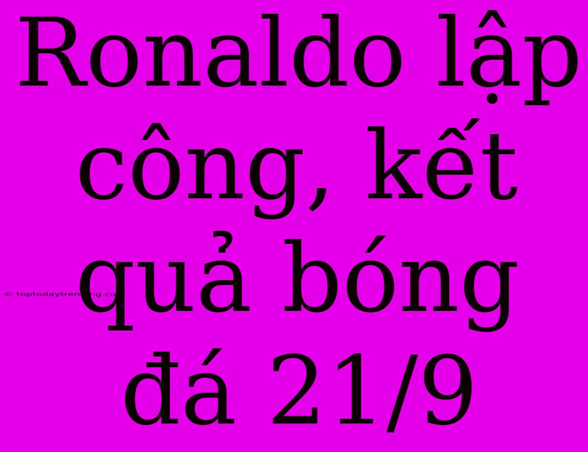 Ronaldo Lập Công, Kết Quả Bóng Đá 21/9