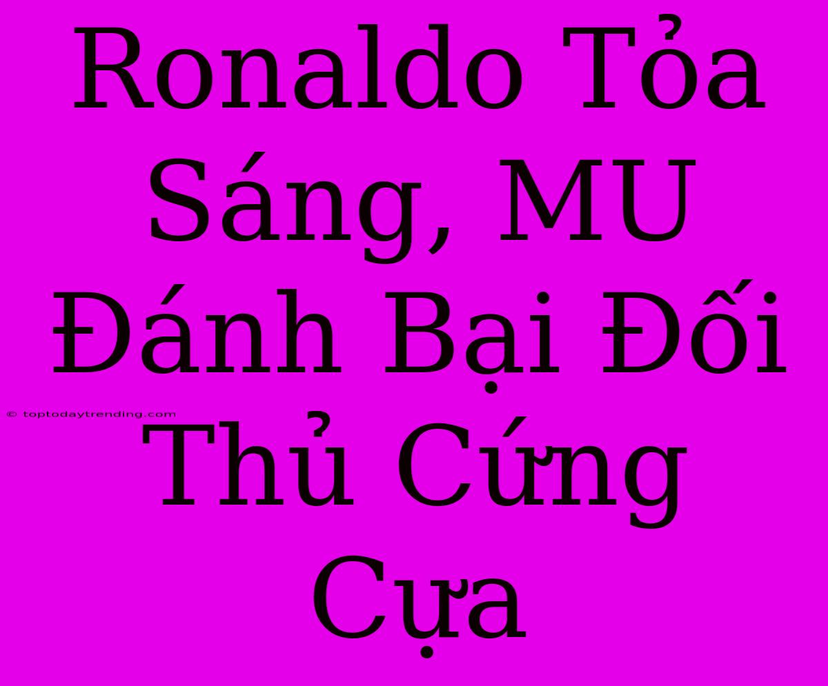 Ronaldo Tỏa Sáng, MU Đánh Bại Đối Thủ Cứng Cựa