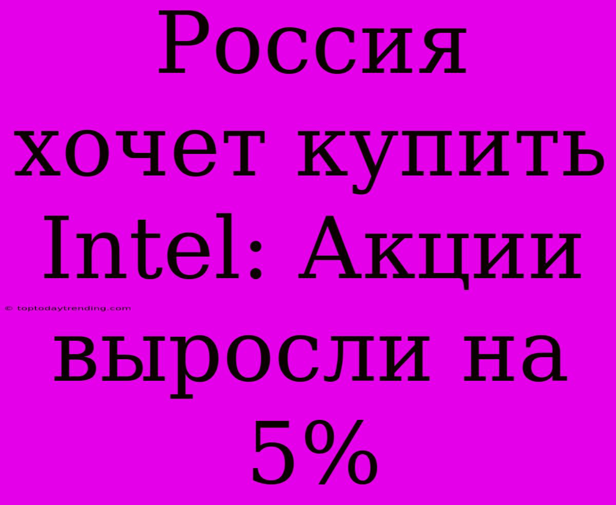 Россия Хочет Купить Intel: Акции Выросли На 5%