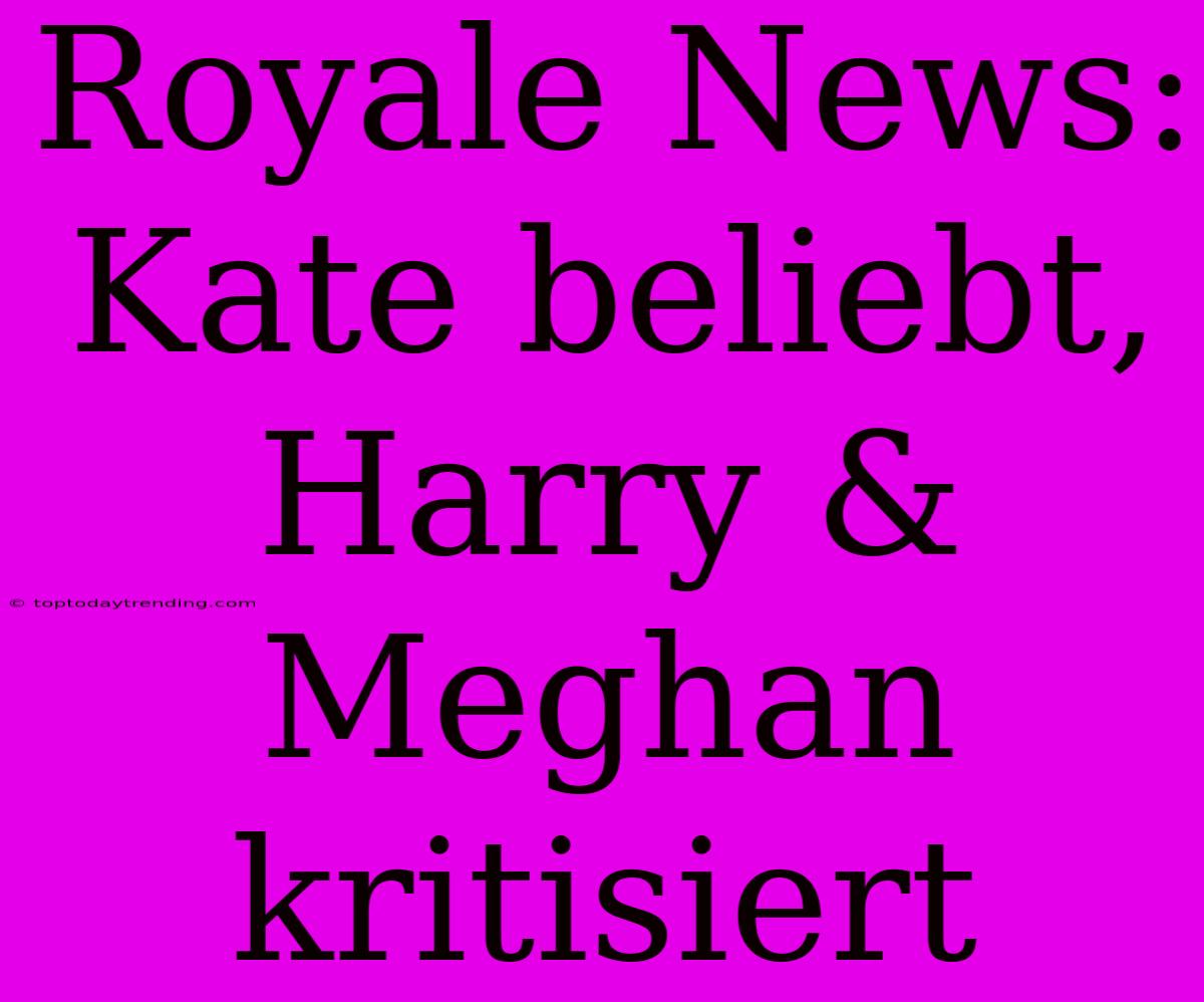 Royale News: Kate Beliebt, Harry & Meghan Kritisiert