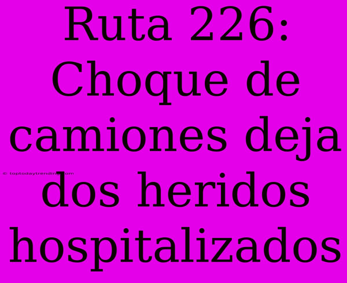 Ruta 226: Choque De Camiones Deja Dos Heridos Hospitalizados