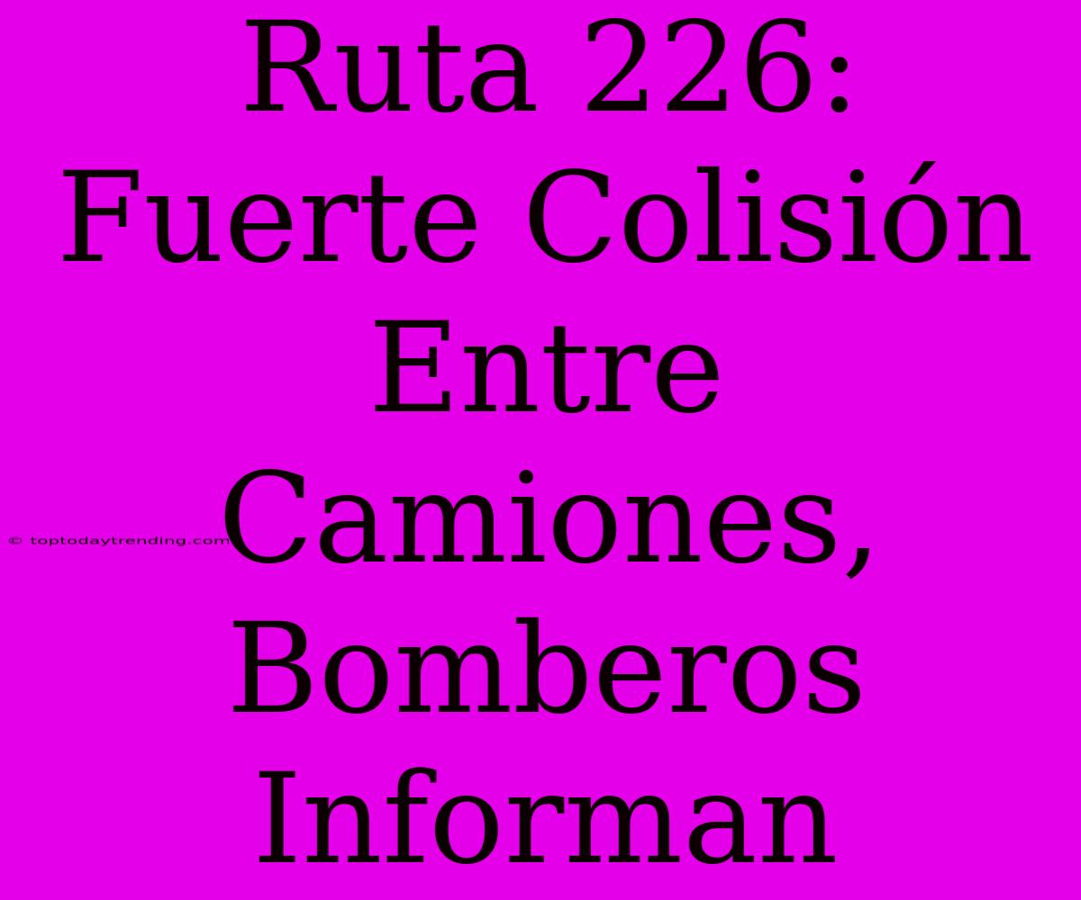 Ruta 226: Fuerte Colisión Entre Camiones, Bomberos Informan