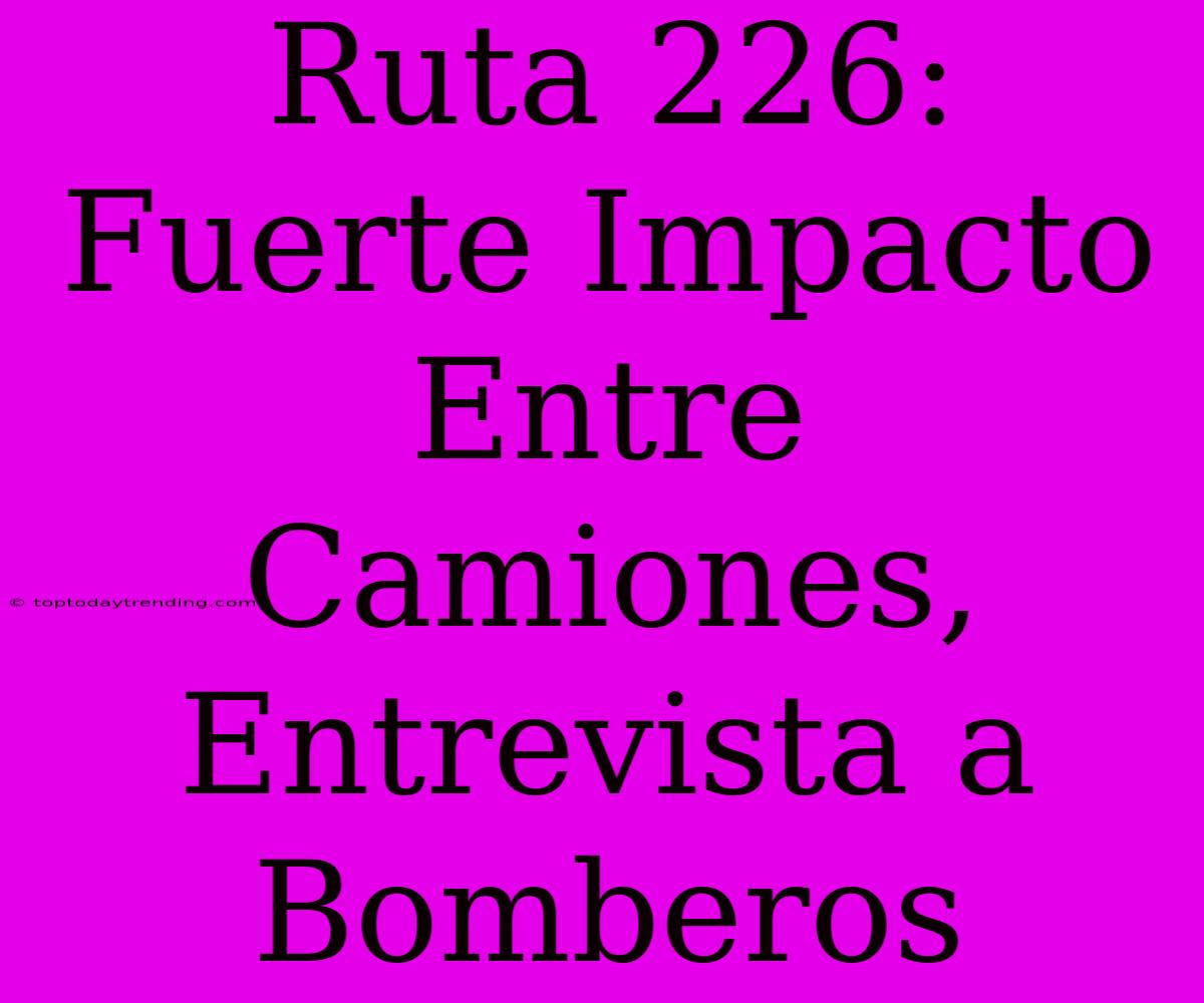 Ruta 226: Fuerte Impacto Entre Camiones, Entrevista A Bomberos