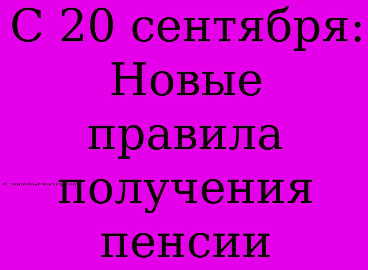 С 20 Сентября: Новые Правила Получения Пенсии