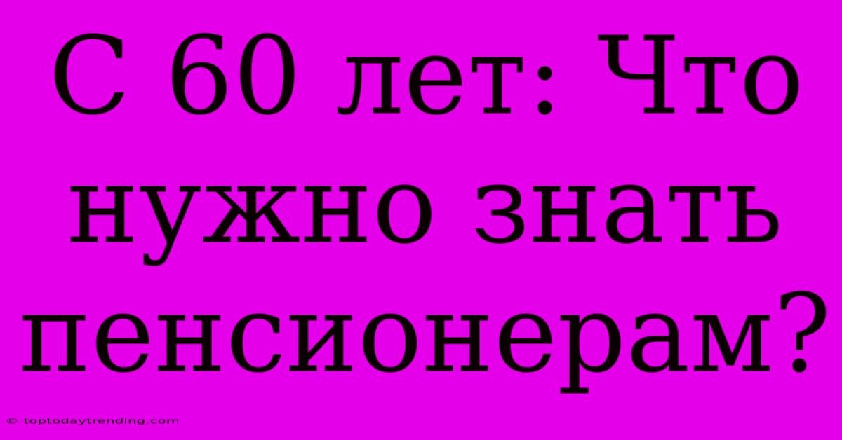 С 60 Лет: Что Нужно Знать Пенсионерам?