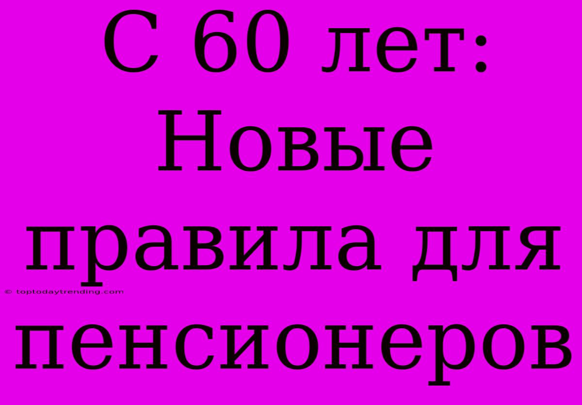 С 60 Лет: Новые Правила Для Пенсионеров