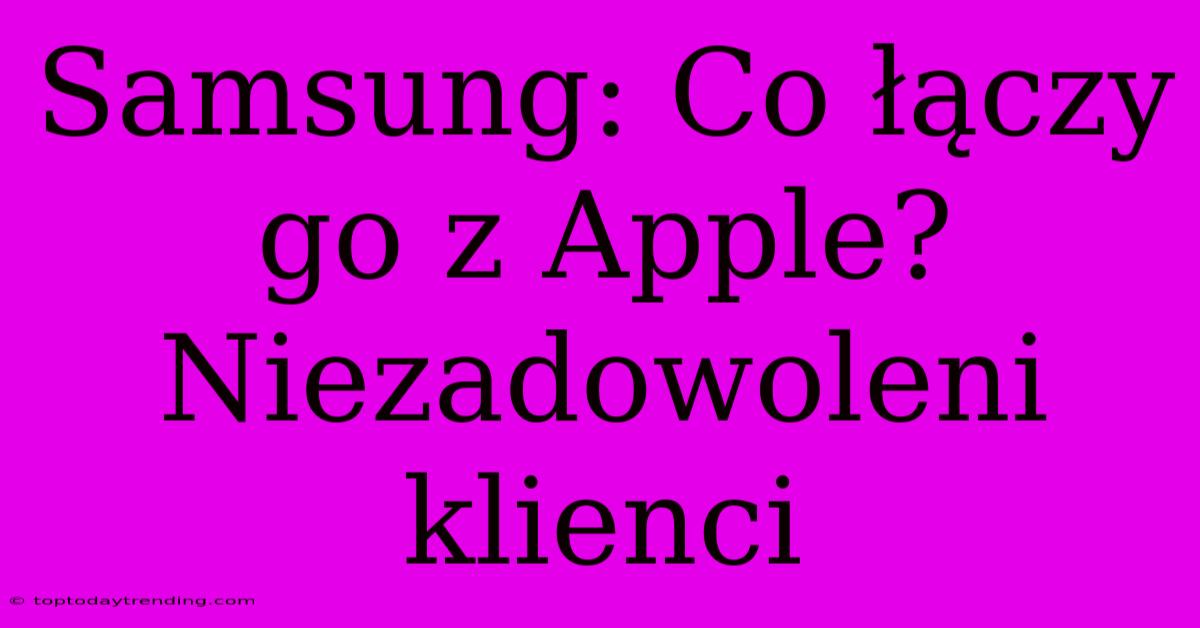 Samsung: Co Łączy Go Z Apple? Niezadowoleni Klienci