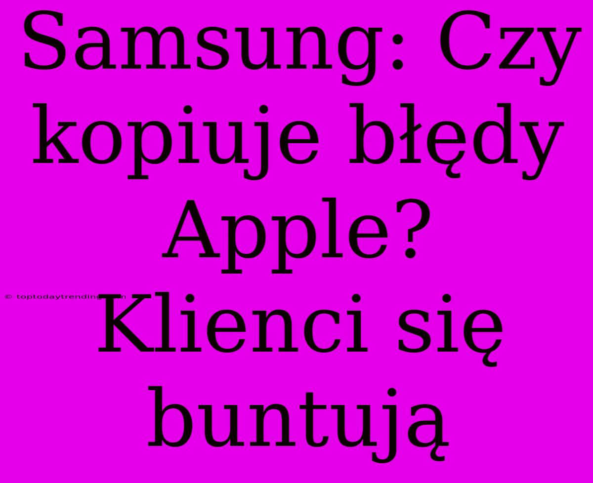 Samsung: Czy Kopiuje Błędy Apple? Klienci Się Buntują