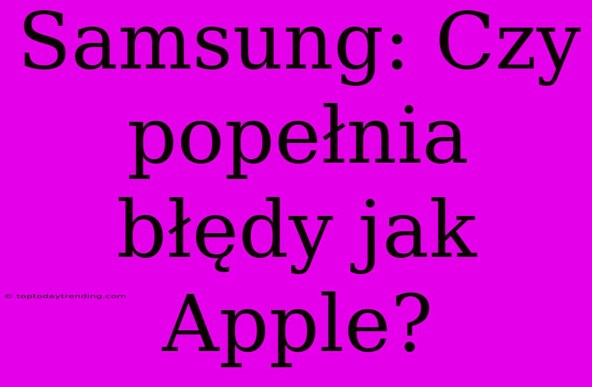 Samsung: Czy Popełnia Błędy Jak Apple?