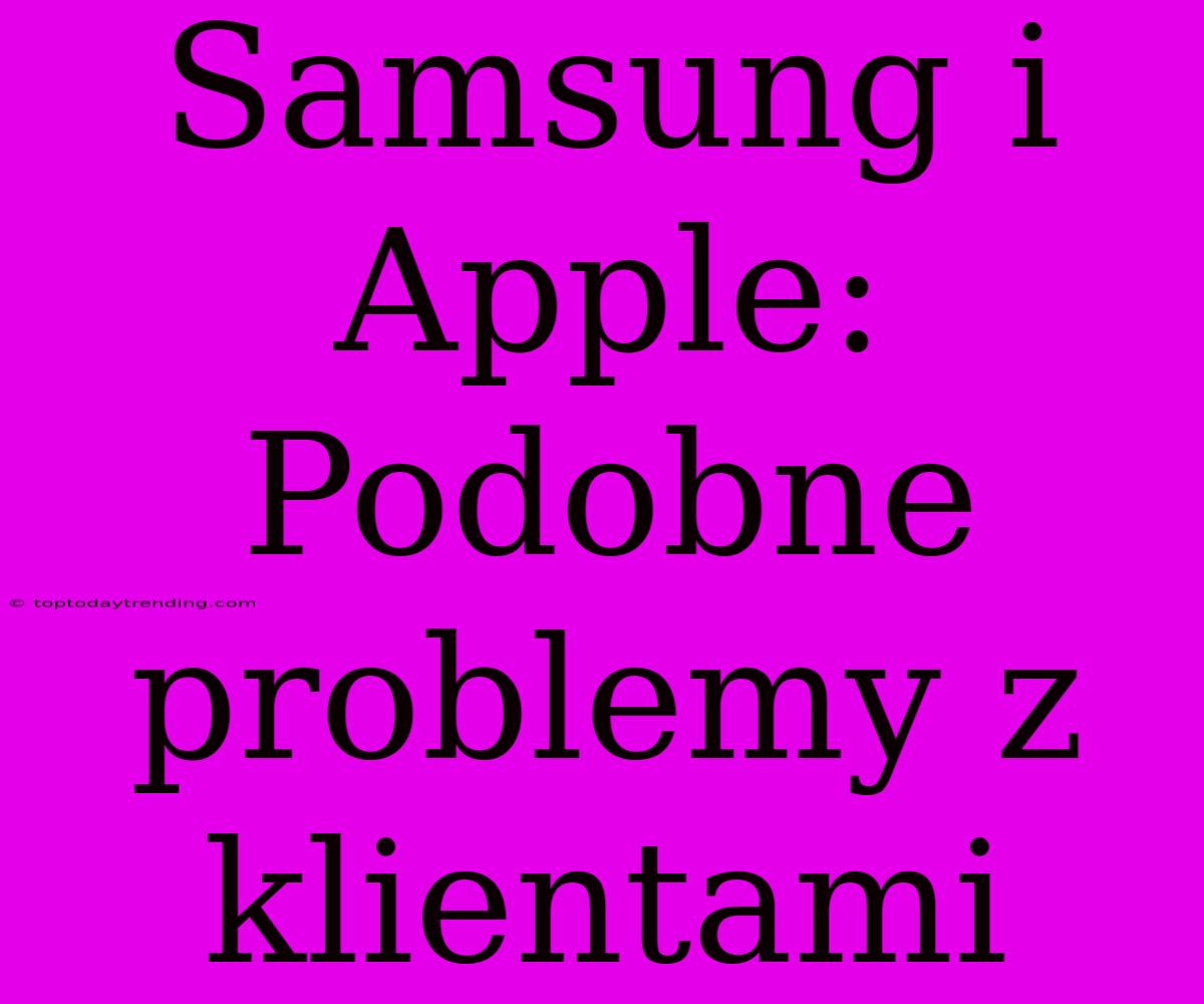 Samsung I Apple: Podobne Problemy Z Klientami