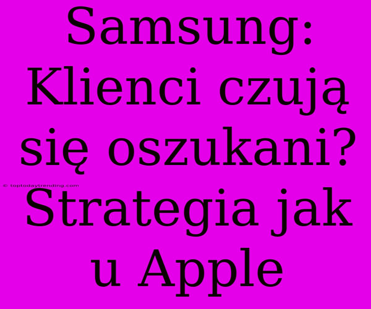 Samsung: Klienci Czują Się Oszukani? Strategia Jak U Apple