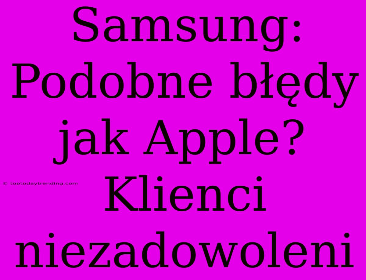 Samsung: Podobne Błędy Jak Apple? Klienci Niezadowoleni