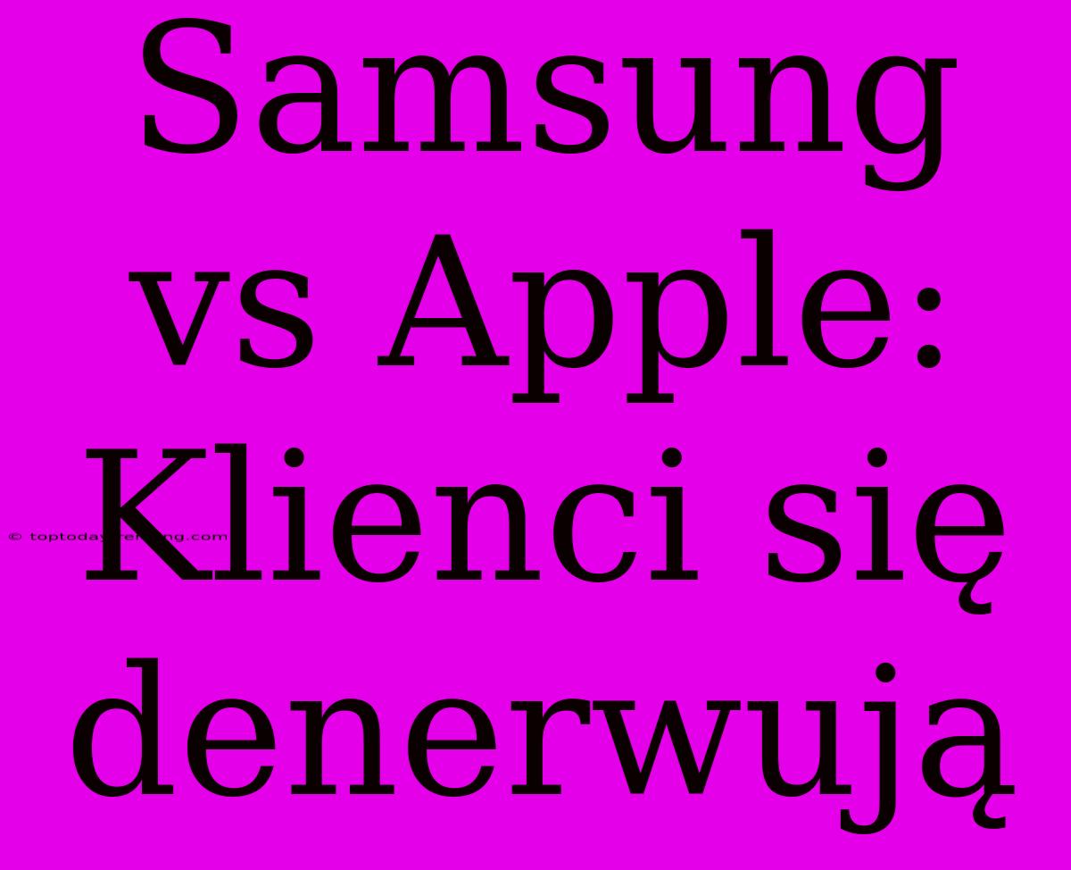 Samsung Vs Apple: Klienci Się Denerwują