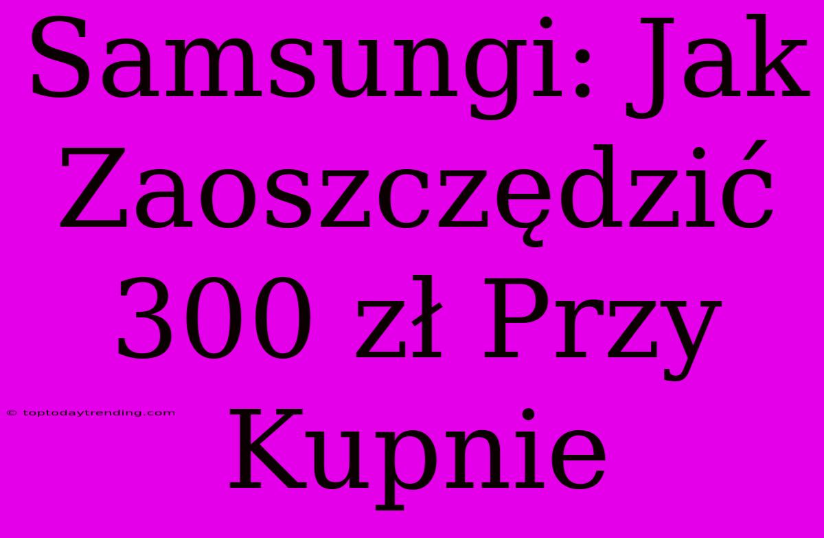 Samsungi: Jak Zaoszczędzić 300 Zł Przy Kupnie