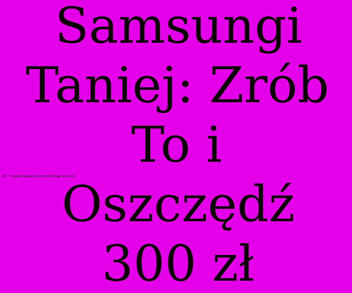 Samsungi Taniej: Zrób To I Oszczędź 300 Zł