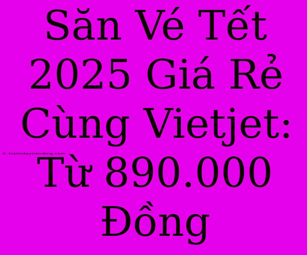 Săn Vé Tết 2025 Giá Rẻ Cùng Vietjet: Từ 890.000 Đồng