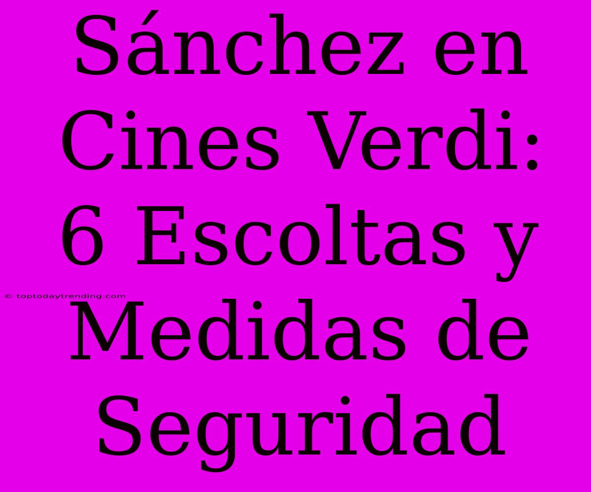 Sánchez En Cines Verdi:  6 Escoltas Y Medidas De Seguridad