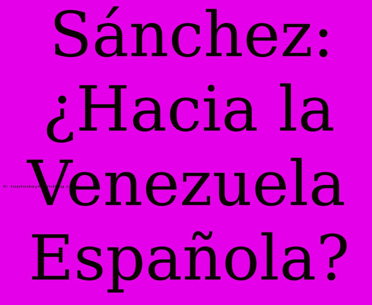 Sánchez: ¿Hacia La Venezuela Española?