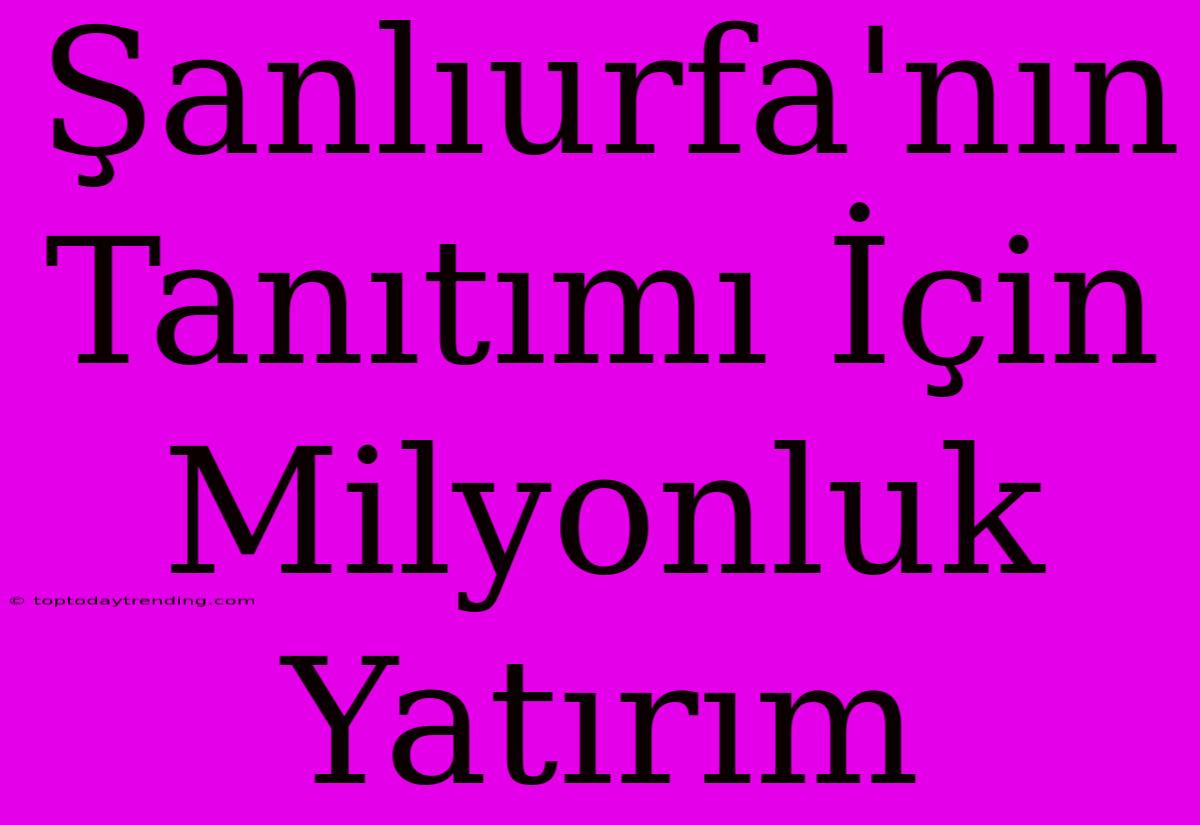 Şanlıurfa'nın Tanıtımı İçin Milyonluk Yatırım