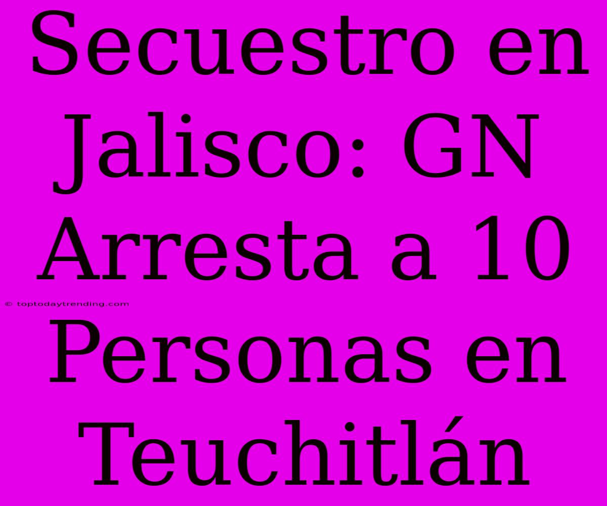 Secuestro En Jalisco: GN Arresta A 10 Personas En Teuchitlán