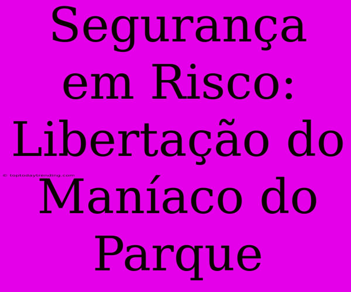 Segurança Em Risco: Libertação Do Maníaco Do Parque