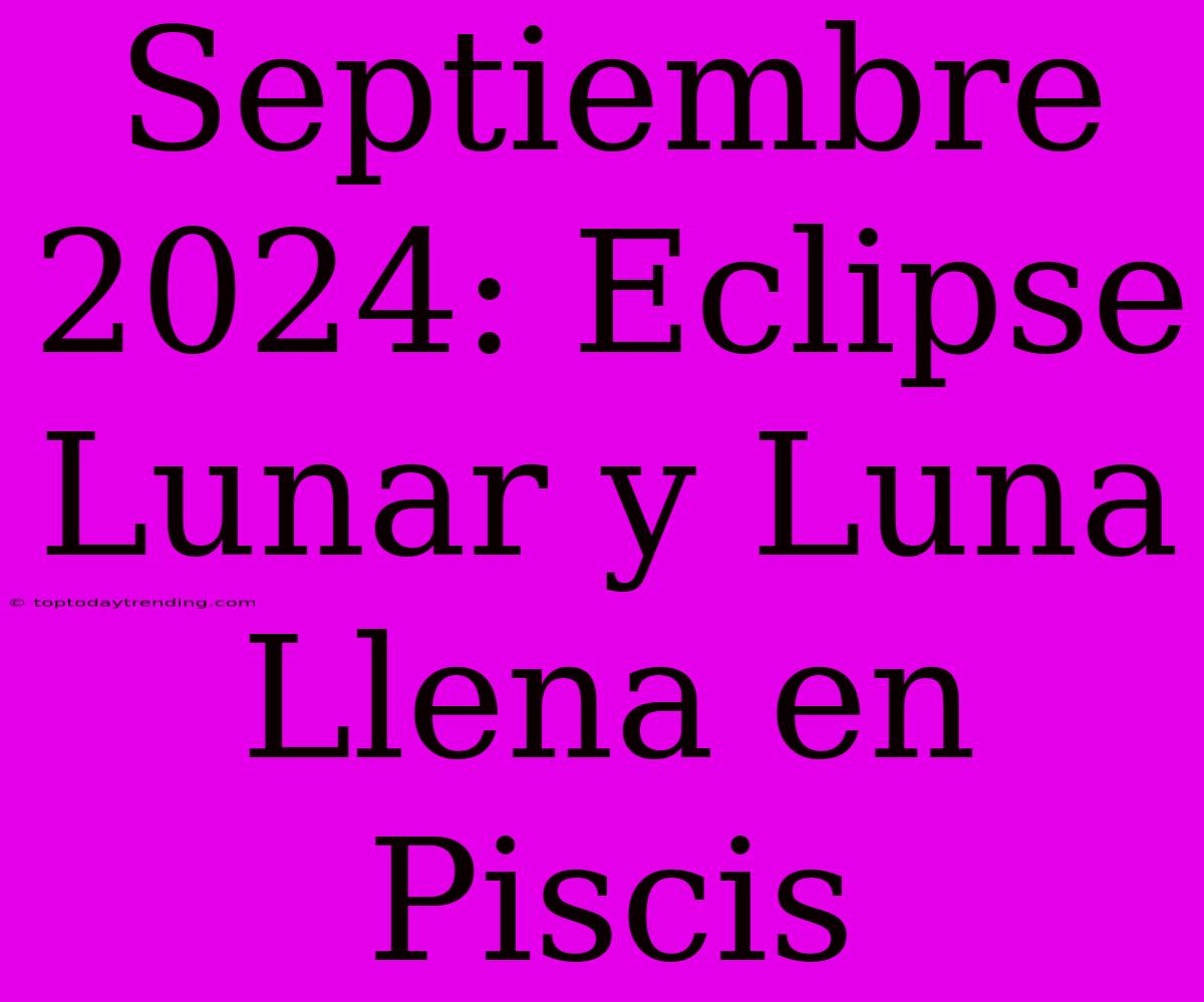 Septiembre 2024: Eclipse Lunar Y Luna Llena En Piscis