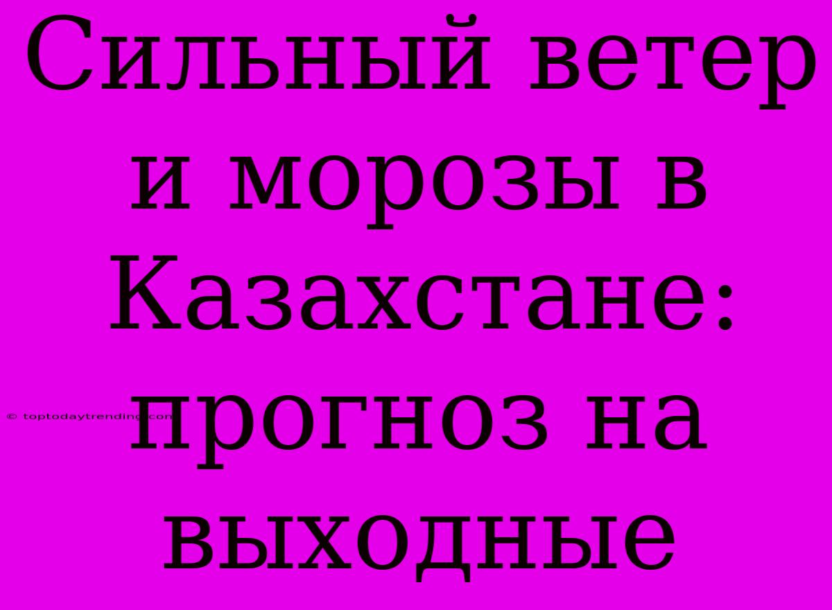 Сильный Ветер И Морозы В Казахстане: Прогноз На Выходные