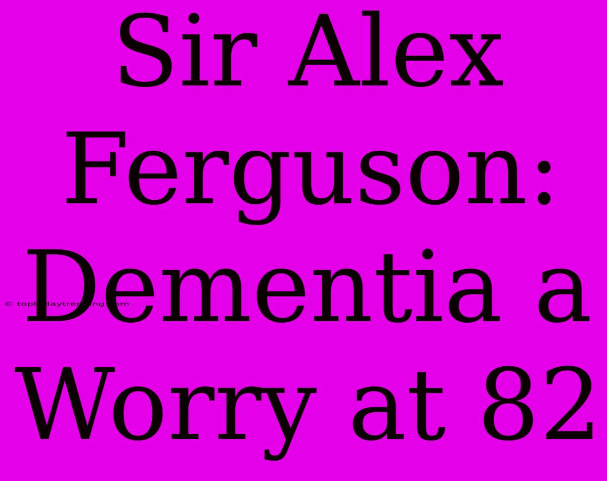 Sir Alex Ferguson: Dementia A Worry At 82