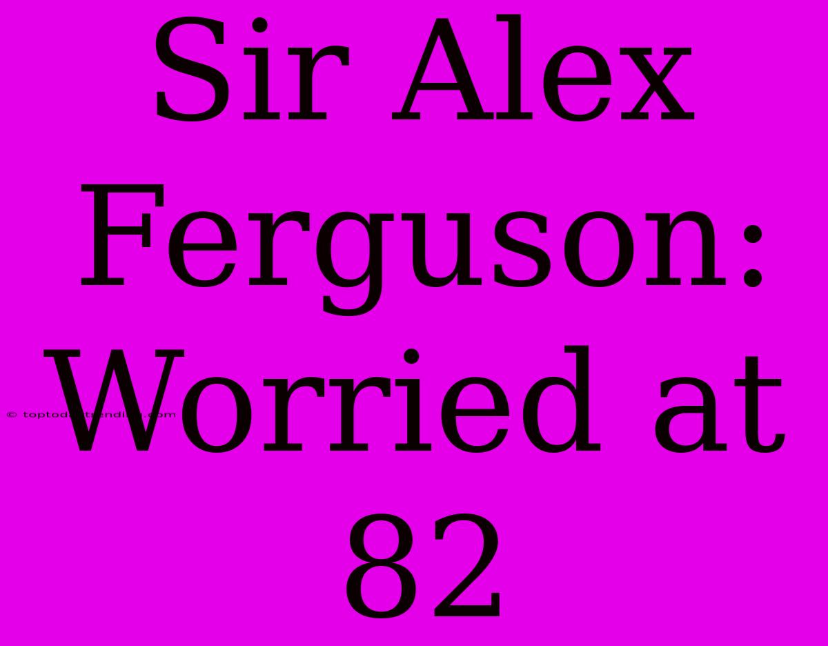 Sir Alex Ferguson: Worried At 82