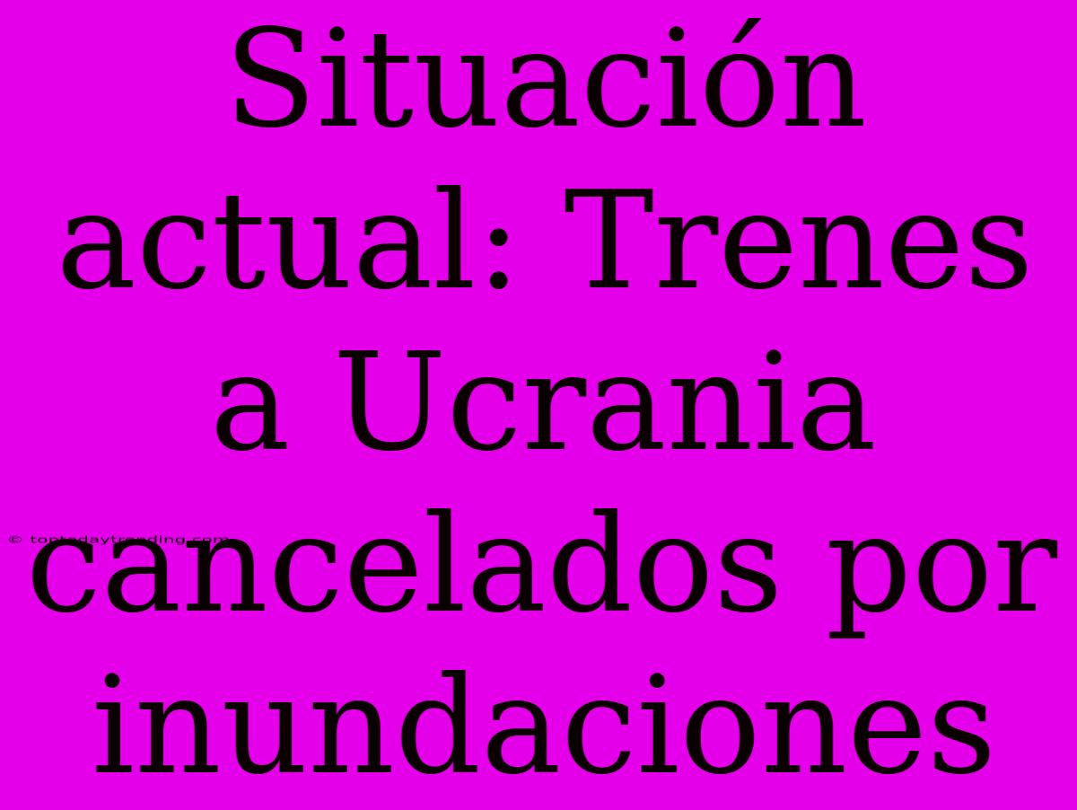 Situación Actual: Trenes A Ucrania Cancelados Por Inundaciones