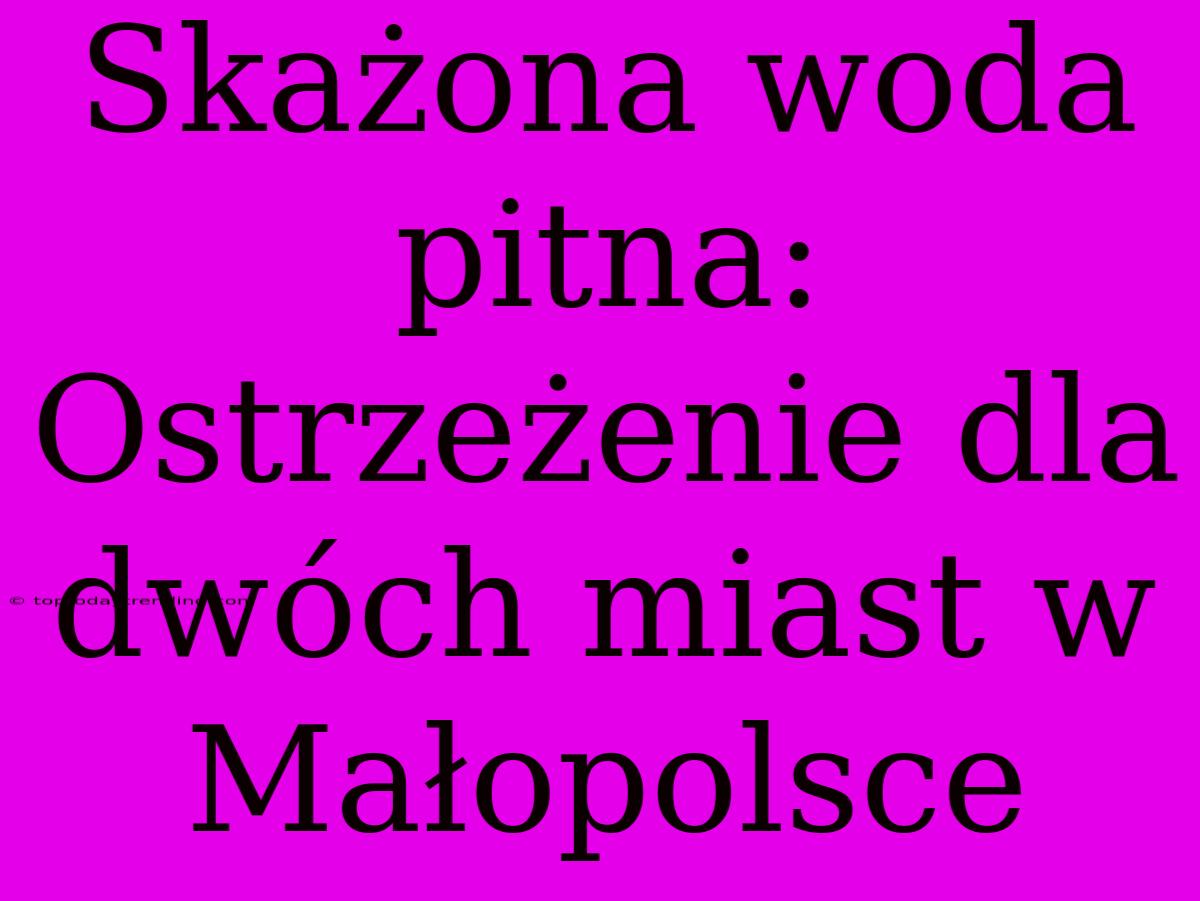 Skażona Woda Pitna: Ostrzeżenie Dla Dwóch Miast W Małopolsce