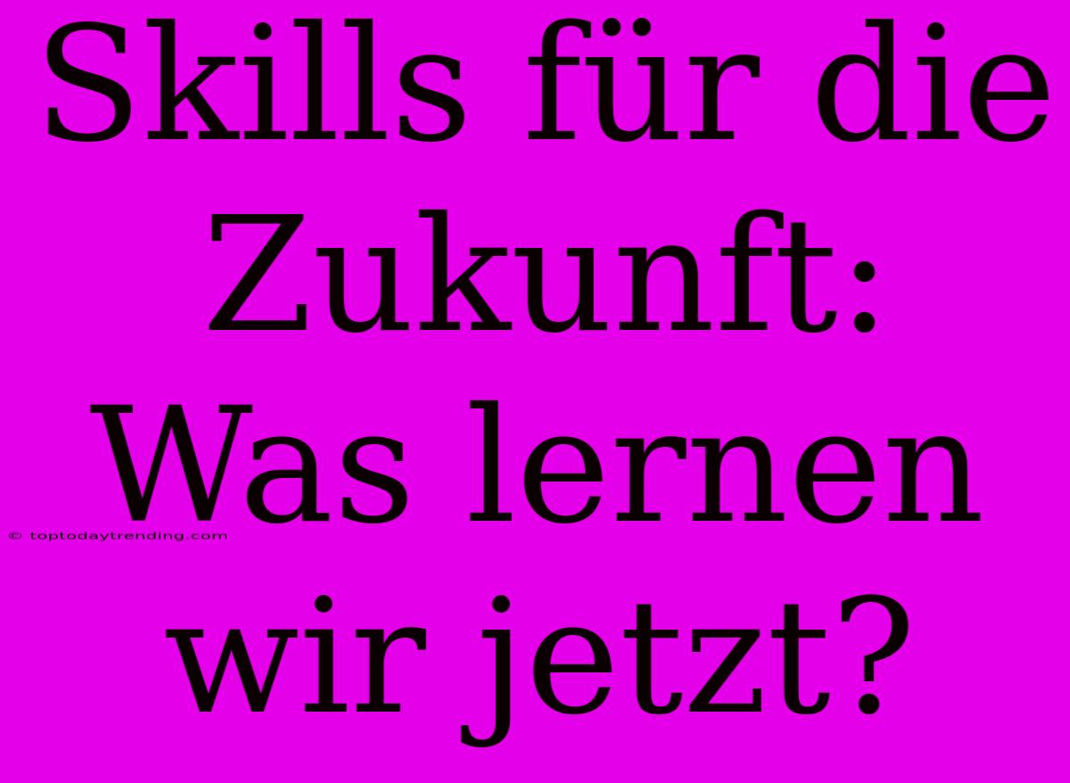 Skills Für Die Zukunft: Was Lernen Wir Jetzt?