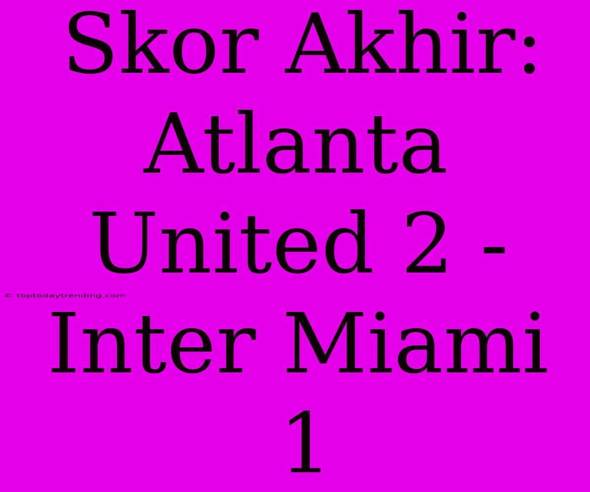 Skor Akhir: Atlanta United 2 - Inter Miami 1