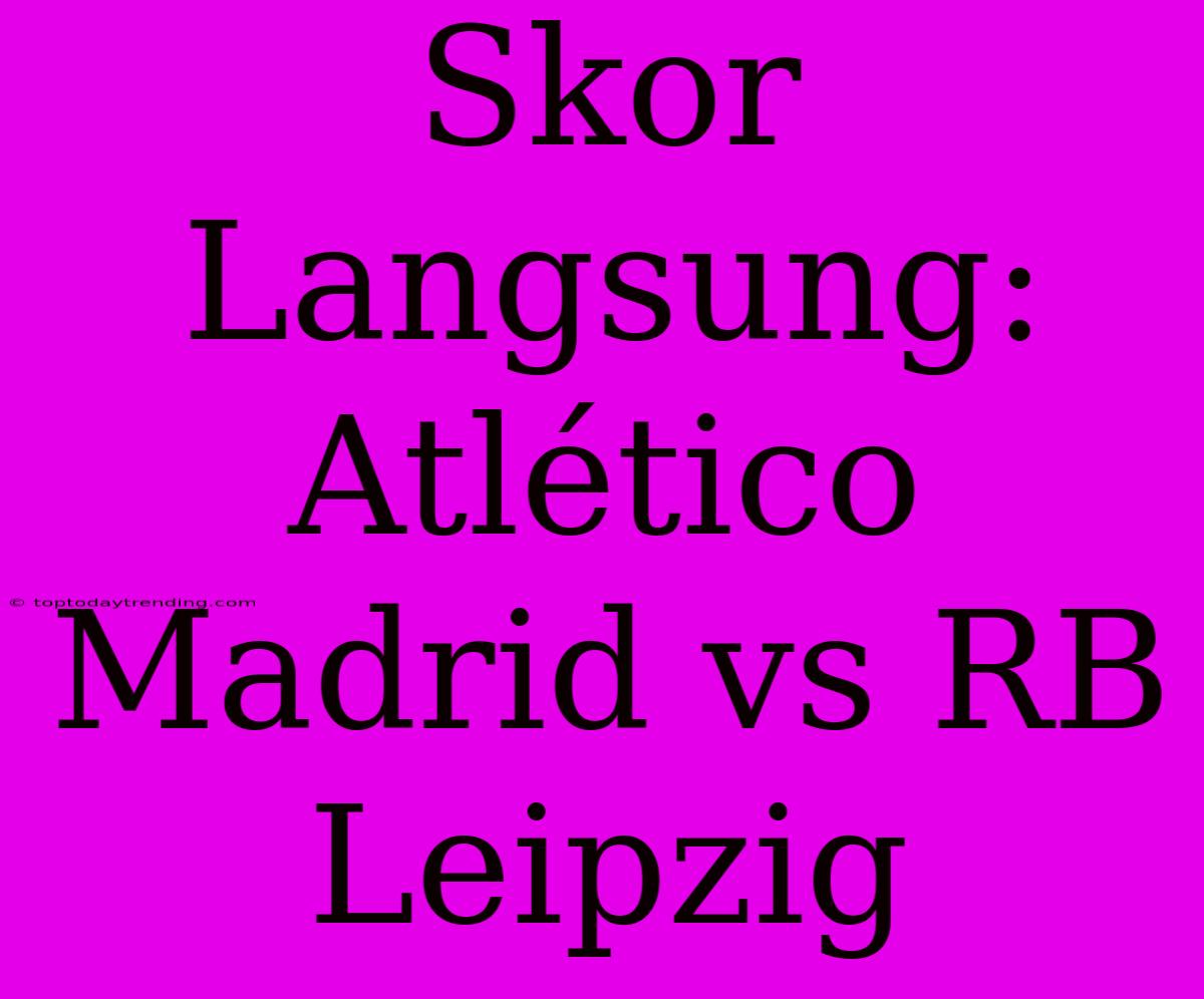 Skor Langsung: Atlético Madrid Vs RB Leipzig