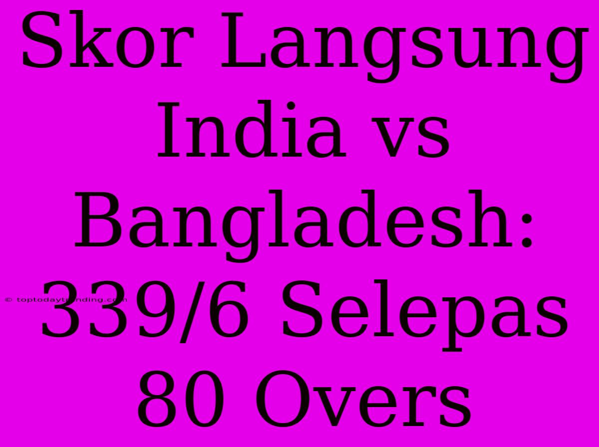 Skor Langsung India Vs Bangladesh: 339/6 Selepas 80 Overs