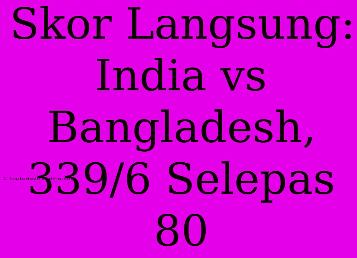 Skor Langsung: India Vs Bangladesh, 339/6 Selepas 80