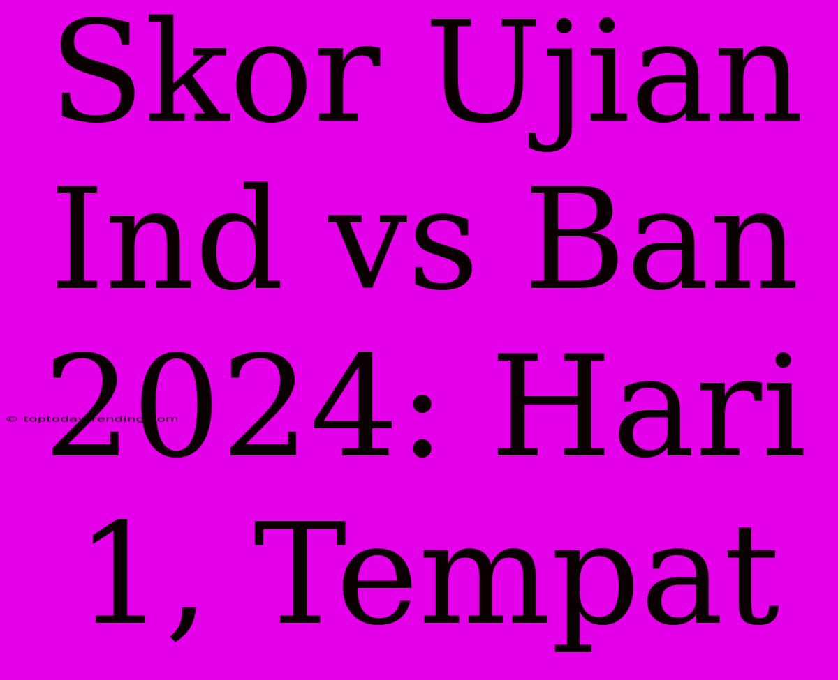 Skor Ujian Ind Vs Ban 2024: Hari 1, Tempat