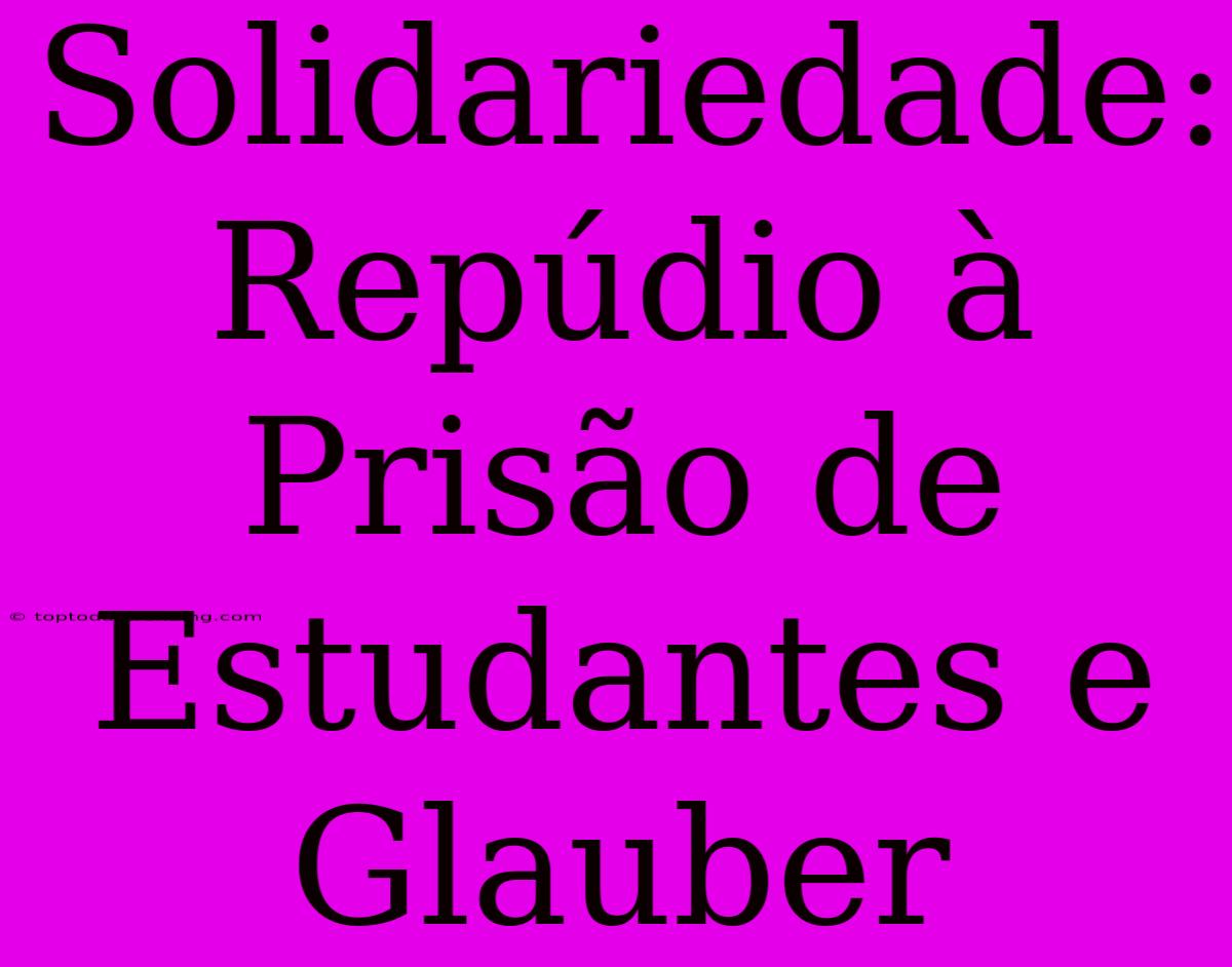 Solidariedade: Repúdio À Prisão De Estudantes E Glauber