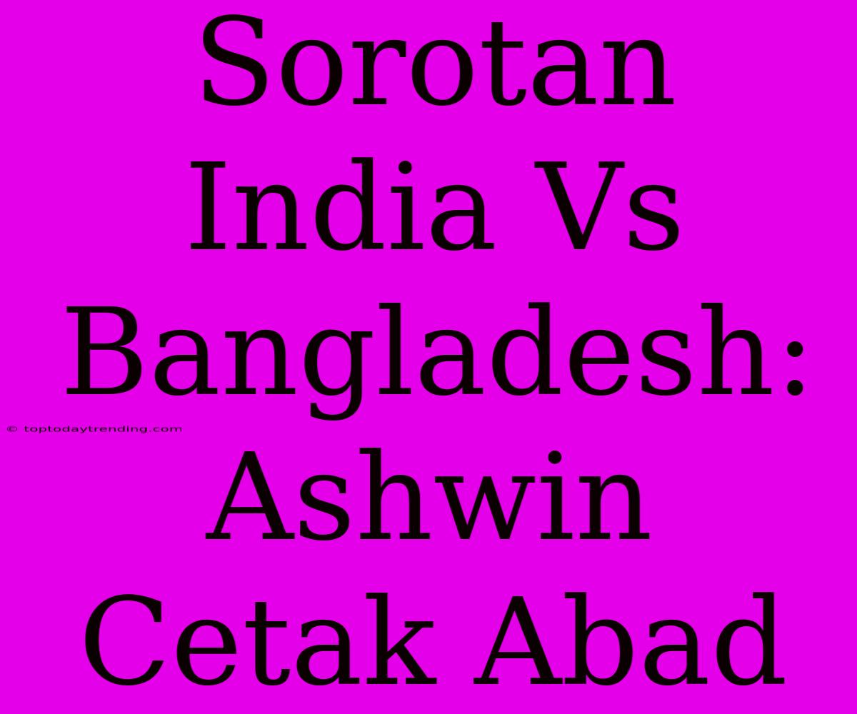 Sorotan India Vs Bangladesh: Ashwin Cetak Abad