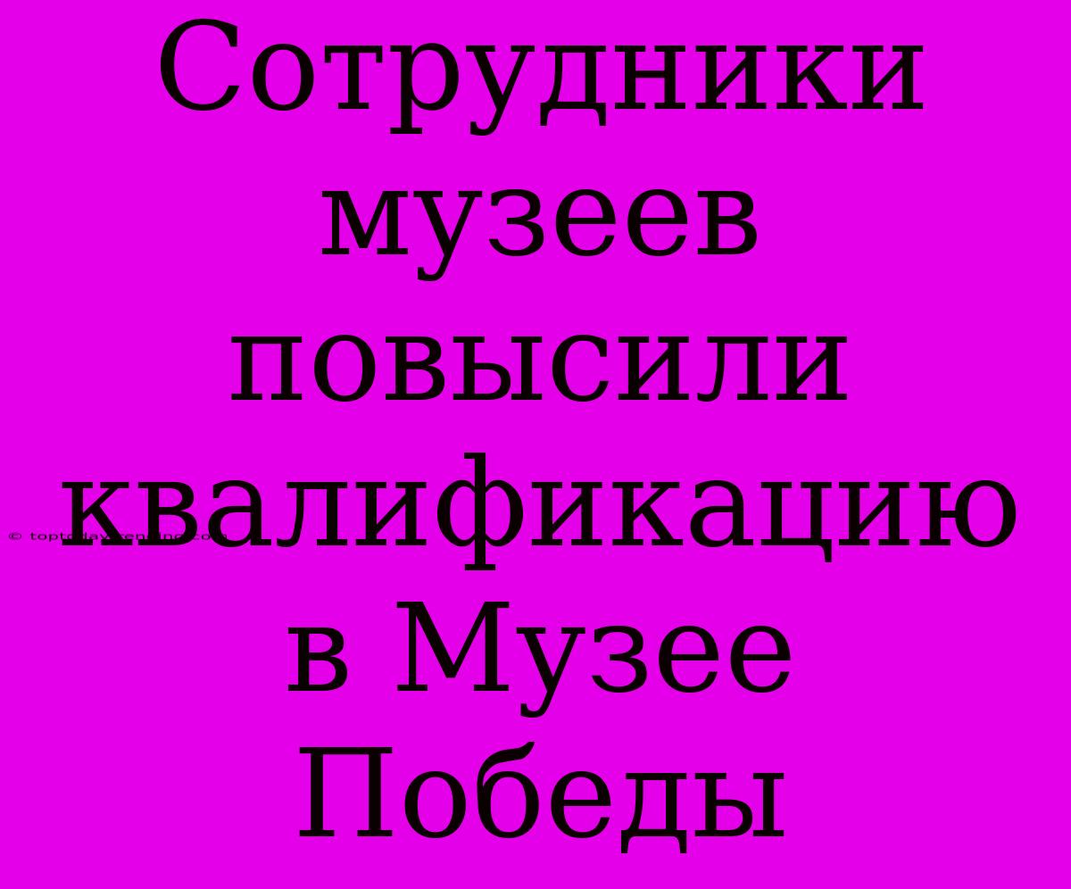 Сотрудники Музеев Повысили Квалификацию В Музее Победы