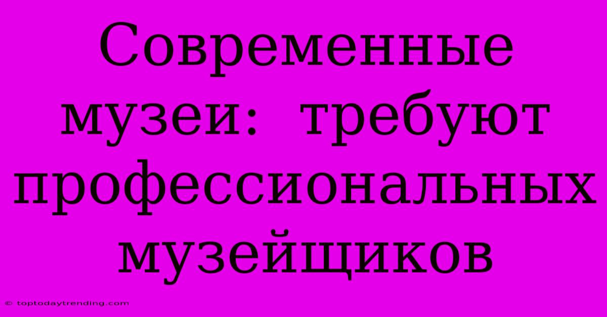 Современные Музеи:  Требуют Профессиональных Музейщиков